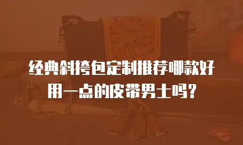经典斜挎包定制推荐哪款好用一点的皮带男士吗？