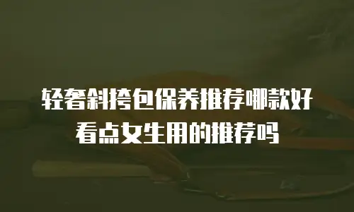 轻奢斜挎包保养推荐哪款好看点女生用的推荐吗