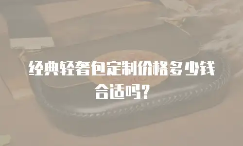 经典轻奢包定制价格多少钱合适吗？