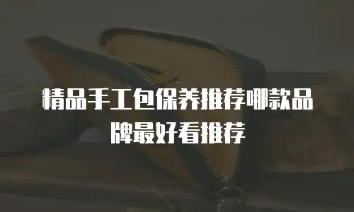精品手工包保养推荐哪款品牌最好看推荐