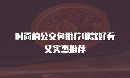时尚的公文包推荐哪款好看又实惠推荐