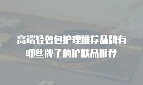 高端轻奢包护理推荐品牌有哪些牌子的护肤品推荐