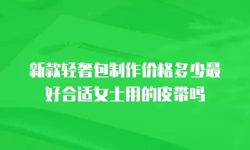 新款轻奢包制作价格多少最好合适女士用的皮带吗