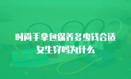 时尚手拿包保养多少钱合适女生穿吗为什么