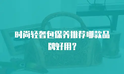 时尚轻奢包保养推荐哪款品牌好用？