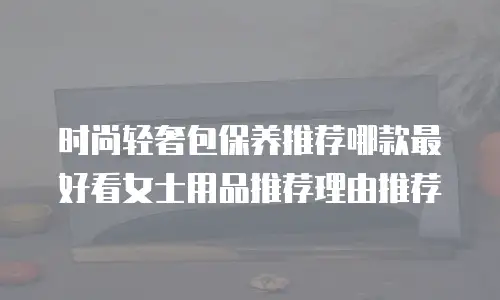 时尚轻奢包保养推荐哪款最好看女士用品推荐理由推荐