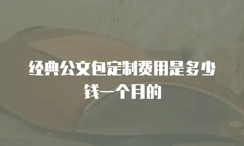 经典公文包定制费用是多少钱一个月的