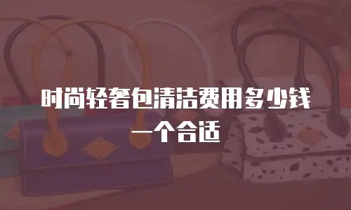 时尚轻奢包清洁费用多少钱一个合适