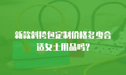 新款斜挎包定制价格多少合适女士用品吗？