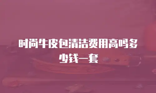 时尚牛皮包清洁费用高吗多少钱一套