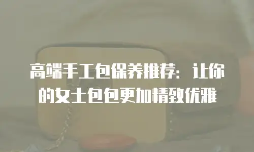 高端手工包保养推荐：让你的女士包包更加精致优雅