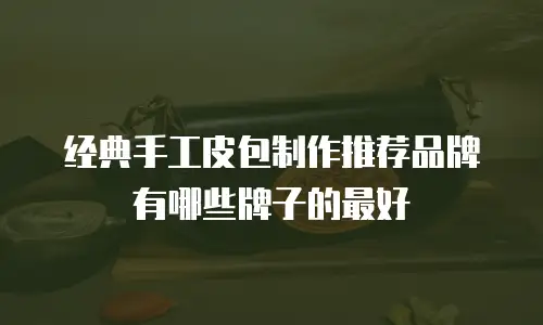 经典手工皮包制作推荐品牌有哪些牌子的最好