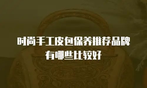 时尚手工皮包保养推荐品牌有哪些比较好