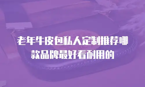 老年牛皮包私人定制推荐哪款品牌最好看耐用的