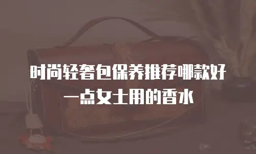时尚轻奢包保养推荐哪款好一点女士用的香水