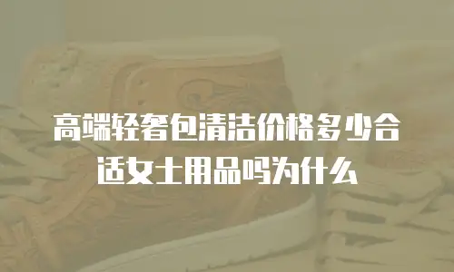 高端轻奢包清洁价格多少合适女士用品吗为什么