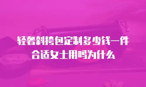 轻奢斜挎包定制多少钱一件合适女士用吗为什么