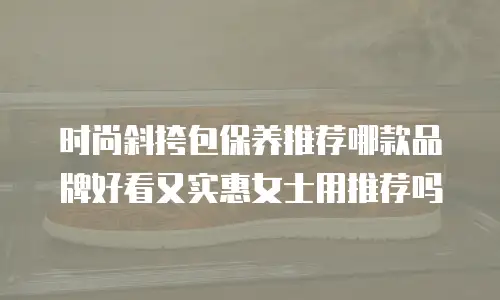 时尚斜挎包保养推荐哪款品牌好看又实惠女士用推荐吗