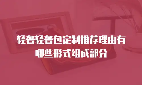 轻奢轻奢包定制推荐理由有哪些形式组成部分