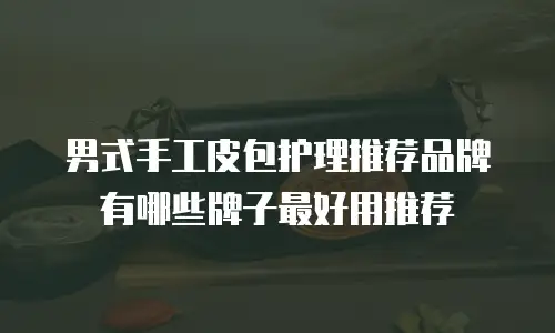 男式手工皮包护理推荐品牌有哪些牌子最好用推荐