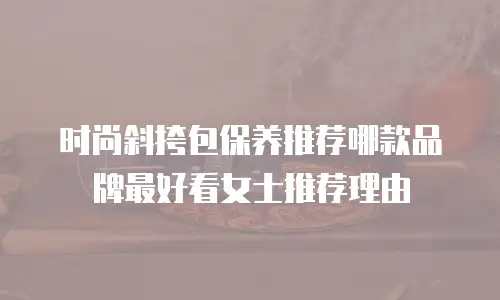 时尚斜挎包保养推荐哪款品牌最好看女士推荐理由