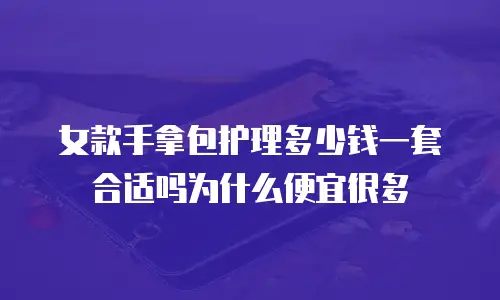 女款手拿包护理多少钱一套合适吗为什么便宜很多