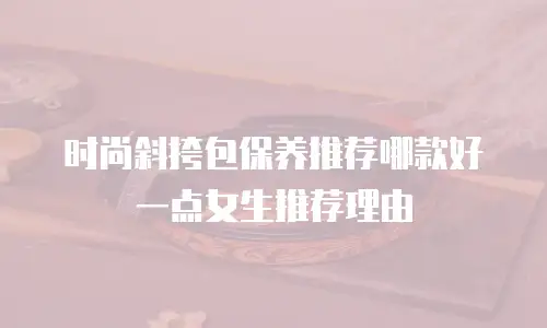 时尚斜挎包保养推荐哪款好一点女生推荐理由