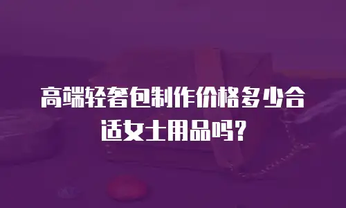 高端轻奢包制作价格多少合适女士用品吗？