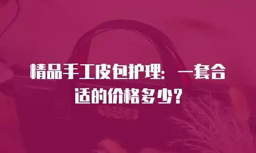 精品手工皮包护理：一套合适的价格多少？