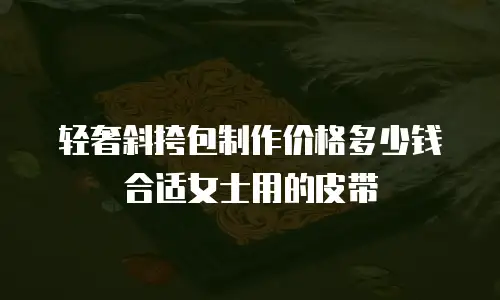 轻奢斜挎包制作价格多少钱合适女士用的皮带