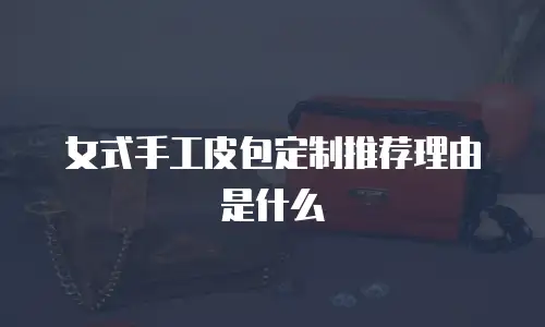 女式手工皮包定制推荐理由是什么