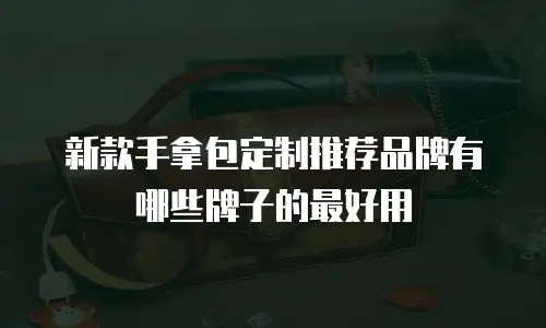 新款手拿包定制推荐品牌有哪些牌子的最好用