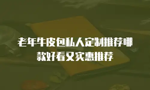 老年牛皮包私人定制推荐哪款好看又实惠推荐