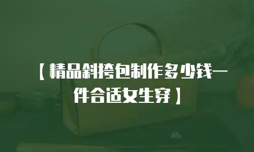 【精品斜挎包制作多少钱一件合适女生穿】