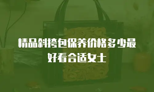 精品斜挎包保养价格多少最好看合适女士