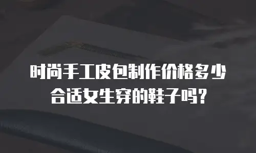 时尚手工皮包制作价格多少合适女生穿的鞋子吗？