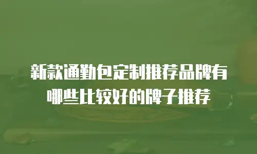 新款通勤包定制推荐品牌有哪些比较好的牌子推荐