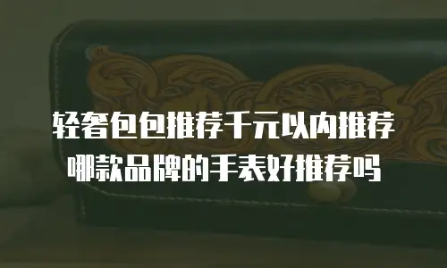 轻奢包包推荐千元以内推荐哪款品牌的手表好推荐吗