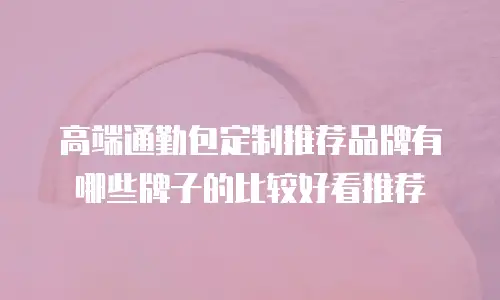 高端通勤包定制推荐品牌有哪些牌子的比较好看推荐