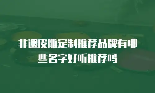 非遗皮雕定制推荐品牌有哪些名字好听推荐吗