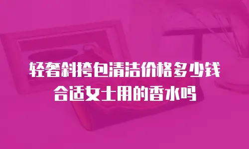 轻奢斜挎包清洁价格多少钱合适女士用的香水吗