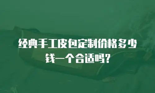 经典手工皮包定制价格多少钱一个合适吗？
