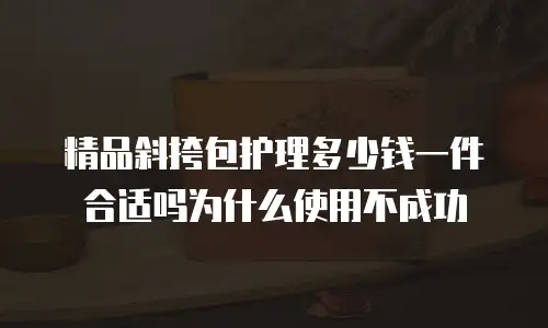 精品斜挎包护理多少钱一件合适吗为什么使用不成功