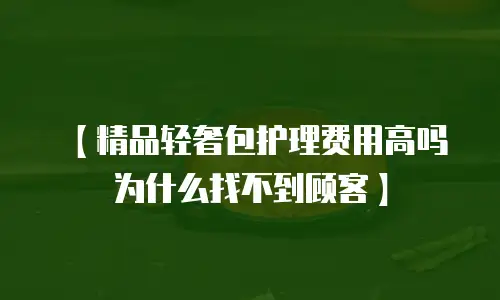 【精品轻奢包护理费用高吗为什么找不到顾客】