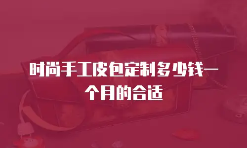 时尚手工皮包定制多少钱一个月的合适