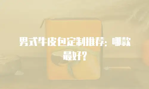 男式牛皮包定制推荐: 哪款最好?