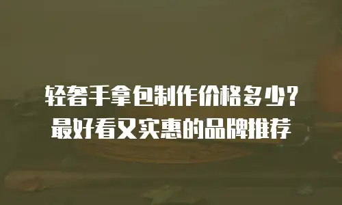 轻奢手拿包制作价格多少？最好看又实惠的品牌推荐