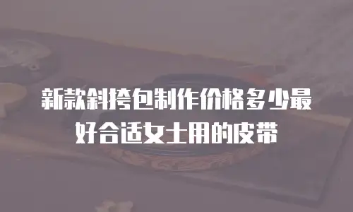 新款斜挎包制作价格多少最好合适女士用的皮带