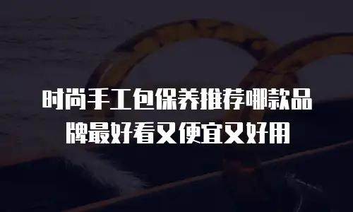 时尚手工包保养推荐哪款品牌最好看又便宜又好用
