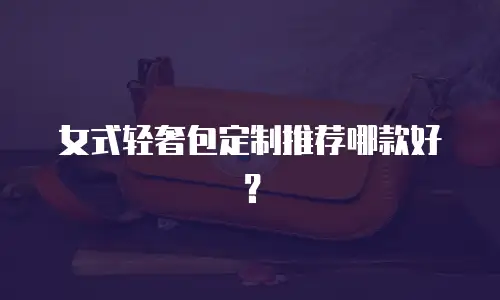 女式轻奢包定制推荐哪款好？